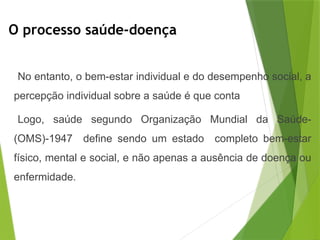 O processo saúde-doença
No entanto, o bem-estar individual e do desempenho social, a
percepção individual sobre a saúde é que conta
Logo, saúde segundo Organização Mundial da Saúde-
(OMS)-1947 define sendo um estado completo bem-estar
físico, mental e social, e não apenas a ausência de doença ou
enfermidade.
 