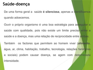 Saúde-doença
De uma forma geral a saúde é silenciosa, apenas a identificamos
quando adoecemos.
Ouvir o próprio organismo é uma boa estratégia para assegurar a
saúde com qualidade, pois não existe um limite preciso entre a
saúde e a doença, mas uma relação de reciprocidade entre ambas.
Também os factores que permitem ao homem viver (alimento,
água, ar, clima, habitação, trabalho, tecnologia, relações familiares
e sociais) podem causar doença, se agem com determinada
intensidade.
 
