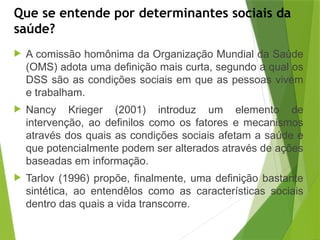 Que se entende por determinantes sociais da
saúde?
 A comissão homônima da Organização Mundial da Saúde
(OMS) adota uma definição mais curta, segundo a qual os
DSS são as condições sociais em que as pessoas vivem
e trabalham.
 Nancy Krieger (2001) introduz um elemento de
intervenção, ao definilos como os fatores e mecanismos
–
através dos quais as condições sociais afetam a saúde e
que potencialmente podem ser alterados através de ações
baseadas em informação.
 Tarlov (1996) propõe, finalmente, uma definição bastante
sintética, ao entendêlos como as características sociais
–
dentro das quais a vida transcorre.
 