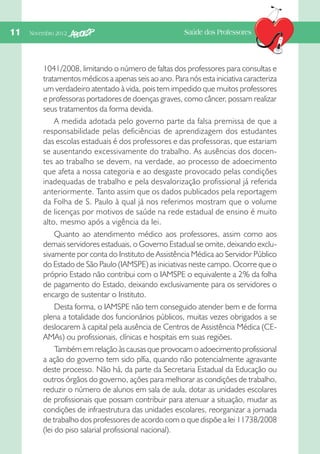 11  Novembro 2012

Saúde dos Professores

1041/2008, limitando o número de faltas dos professores para consultas e
tratamentos médicos a apenas seis ao ano. Para nós esta iniciativa caracteriza
um verdadeiro atentado à vida, pois tem impedido que muitos professores
e professoras portadores de doenças graves, como câncer, possam realizar
seus tratamentos da forma devida.
A medida adotada pelo governo parte da falsa premissa de que a
responsabilidade pelas deficiências de aprendizagem dos estudantes
das escolas estaduais é dos professores e das professoras, que estariam
se ausentando excessivamente do trabalho. As ausências dos docentes ao trabalho se devem, na verdade, ao processo de adoecimento
que afeta a nossa categoria e ao desgaste provocado pelas condições
inadequadas de trabalho e pela desvalorização profissional já referida
anteriormente. Tanto assim que os dados publicados pela reportagem
da Folha de S. Paulo à qual já nos referimos mostram que o volume
de licenças por motivos de saúde na rede estadual de ensino é muito
alto, mesmo após a vigência da lei.
Quanto ao atendimento médico aos professores, assim como aos
demais servidores estaduais, o Governo Estadual se omite, deixando exclusivamente por conta do Instituto de Assistência Médica ao Servidor Público
do Estado de São Paulo (IAMSPE) as iniciativas neste campo. Ocorre que o
próprio Estado não contribui com o IAMSPE o equivalente a 2% da folha
de pagamento do Estado, deixando exclusivamente para os servidores o
encargo de sustentar o Instituto.
Desta forma, o IAMSPE não tem conseguido atender bem e de forma
plena a totalidade dos funcionários públicos, muitas vezes obrigados a se
deslocarem à capital pela ausência de Centros de Assistência Médica (CEAMAs) ou profissionais, clínicas e hospitais em suas regiões.
Também em relação às causas que provocam o adoecimento profissional
a ação do governo tem sido pífia, quando não potencialmente agravante
deste processo. Não há, da parte da Secretaria Estadual da Educação ou
outros órgãos do governo, ações para melhorar as condições de trabalho,
reduzir o número de alunos em sala de aula, dotar as unidades escolares
de profissionais que possam contribuir para atenuar a situação, mudar as
condições de infraestrutura das unidades escolares, reorganizar a jornada
de trabalho dos professores de acordo com o que dispõe a lei 11738/2008
(lei do piso salarial profissional nacional).

 