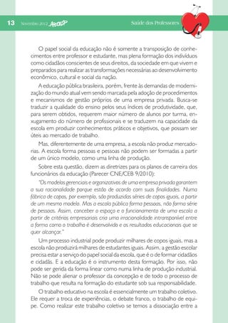 13  Novembro 2012

Saúde dos Professores

O papel social da educação não é somente a transposição de conhecimentos entre professor e estudante, mas plena formação dos indivíduos
como cidadãos conscientes de seus direitos, da sociedade em que vivem e
preparados para realizar as transformações necessárias ao desenvolvimento
econômico, cultural e social da nação.
A educação pública brasileira, porém, frente às demandas de modernização do mundo atual vem sendo marcada pela adoção de procedimentos
e mecanismos de gestão próprios de uma empresa privada. Busca-se
traduzir a qualidade do ensino pelos seus índices de produtividade, que,
para serem obtidos, requerem maior número de alunos por turma, enxugamento do número de profissionais e se traduzem na capacidade da
escola em produzir conhecimentos práticos e objetivos, que possam ser
úteis ao mercado de trabalho.
Mas, diferentemente de uma empresa, a escola não produz mercadorias. A escola forma pessoas e pessoas não podem ser formadas a partir
de um único modelo, como uma linha de produção.
Sobre esta questão, dizem as diretrizes para os planos de carreira dos
funcionários da educação (Parecer CNE/CEB 9/2010):
“Os modelos gerenciais e organizativos de uma empresa privada garantem
a sua racionalidade porque estão de acordo com suas finalidades. Numa
fábrica de copos, por exemplo, são produzidas séries de copos iguais, a partir
de um mesmo modelo. Mas a escola pública forma pessoas, não forma série
de pessoas. Assim, conceber o espaço e o funcionamento de uma escola a
partir de critérios empresariais cria uma irracionalidade intransponível entre
a forma como o trabalho é desenvolvido e os resultados educacionais que se
quer alcançar.”
Um processo industrial pode produzir milhares de copos iguais, mas a
escola não produzirá milhares de estudantes iguais. Assim, a gestão escolar
precisa estar a serviço do papel social da escola, que é o de formar cidadãos
e cidadãs. E a educação é o instrumento desta formação. Por isso, não
pode ser gerida da forma linear como numa linha de produção industrial.
Não se pode alienar o professor da concepção e de todo o processo de
trabalho que resulta na formação do estudante sob sua responsabilidade.
O trabalho educativo na escola é essencialmente um trabalho coletivo.
Ele requer a troca de experiências, o debate franco, o trabalho de equipe. Como realizar este trabalho coletivo se temos a dissociação entre a

 