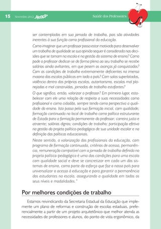 15  Novembro 2012

Saúde dos Professores

ser contemplados em sua jornada de trabalho, pois são atividades
inerentes à sua função como profissional da educação.
Como imaginar que um professor possa estar motivado para desenvolver
um trabalho de qualidade se sua opinião sequer é considerada nas decisões que se tomam na escola e na gestão do sistema de ensino? Como
pode o professor dedicar-se de forma plena ao seu trabalho se recebe
salários ainda aviltantes, em que pesem os avanços já conquistados?
Com as condições de trabalho extremamente deficientes na imensa
maioria das escolas públicas em todo o país? Com salas superlotadas,
violência dentro das próprias escolas, autoritarismo, escolas mal planejadas e mal construídas, jornadas de trabalho estafantes?
O que significa, então, valorizar o professor? Em primeiro lugar, estabelecer com ele uma relação de respeito a suas necessidades como
profissional e como cidadão, sempre tendo como perspectiva a qualidade do ensino. Isto passa pela sua formação inicial, com qualidade;
formação continuada no local de trabalho como política estruturante
de Estado para a formação permanente do professor; carreira justa e
atraente; salários dignos; condições de trabalho; participação efetiva
na gestão do projeto político-pedagógico de sua unidade escolar e na
definição das políticas educacionais.
Neste sentido, a valorização dos profissionais da educação, com
programa de formação continuada, critérios de acesso, permanência, remuneração compatível com a jornada de trabalho definida no
projeto político-pedagógico é uma das condições para uma escola
com qualidade social e deve se concretizar em cada um dos sistemas de ensino, como parte do esforço que faz o nosso país para
universalizar o acesso à educação e para garantir a permanência
dos estudantes na escola, assegurando a qualidade em todos os
seus níveis e modalidades.”

Por melhores condições de trabalho
Estamos reivindicando da Secretaria Estadual da Educação que implemente um plano de reformas e construção de escolas estaduais, preferencialmente a partir de um projeto arquitetônico que melhor atenda as
necessidades de professores e alunos, do ponto de vista ergonômico, da

 