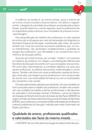 17  Novembro 2012

Saúde dos Professores

A violência nas escolas é, ao mesmo tempo, causa e sintoma de
um círculo vicioso vinculado a diversos fatores. Um deles é, inegavelmente, o desgaste da autoridade do professor, provocada pelo próprio
Estado, quando dissemina a versão segundo a qual os professores são
os responsáveis pelos eventuais maus resultados do processo ensino-aprendizagem.
Esta desqualificação do trabalho dos professores na rede estadual
de ensino não se dá apenas por meio de declarações de dirigentes da
Secretaria Estadual da Educação, reverberadas pela mídia, ela ocorre
também por meio de sucessivos processos avaliatórios que, no nosso entendimento, não apreendem verdadeiramente a qualidade da
atuação dos professores, suas dificuldades e seu compromisso com a
melhoria da educação pública.
As provas de conhecimentos, por um lado, “medem” um momento
na trajetória do professor em relação a uma bibliografia definida pela
Secretaria da Educação de acordo com suas concepções educacionais.
Por outro lado, desconsideram as condições objetivas nas quais atua
aquele profissional, as políticas educacionais implementadas e outros
fatores. Também não levam em conta as deficientes medidas de formação continuada, que atingem poucos professores e nem sempre estão
de acordo com suas necessidades formativas ou com as necessidades
dos estudantes e das escolas.
Os testes padronizados aplicados aos estudantes, de cujos resultados se
tiram conclusões sobre o trabalho dos professores, também não consideram suas condições de trabalho e demais condicionantes e não deveriam
ser associados à remuneração docente. Entretanto, a prova do Sistema
de Avaliação do Rendimento Escolar do Estado de São Paulo (SARESP) dá
origem ao Índice de Desenvolvimento Educacional do Estado de São Paulo
(IDESP), que é a base para a concessão do Bônus Resultado aos professores
e demais profissionais da Educação, instituído pelo então Governador do
Estado, José Serra.

Qualidade de ensino, profissionais qualificados
e valorizados são faces da mesma moeda
A APEOESP não se omite diante da situação de adoecimento dos pro-

 