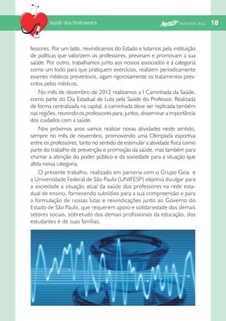 Saúde dos Professores

Novembro 2012   

fessores. Por um lado, reivindicamos do Estado e lutamos pela instituição
de políticas que valorizem os professores, previnam e promovam a sua
saúde. Por outro, trabalhamos junto aos nossos associados e à categoria
como um todo para que pratiquem exercícios, realizem periodicamente
exames médicos preventivos, sigam rigorosamente os tratamentos prescritos pelos médicos.
No mês de dezembro de 2012 realizamos a I Caminhada da Saúde,
como parte do Dia Estadual de Luta pela Saúde do Professor. Realizada
de forma centralizada na capital, a caminhada deve ser replicada também
nas regiões, reunindo os professores para, juntos, disseminar a importância
dos cuidados com a saúde.
Nos próximos anos vamos realizar novas atividades neste sentido,
sempre no mês de novembro, promovendo uma Olimpíada esportiva
entre os professores, tanto no sentido de estimular a atividade física como
parte do trabalho de prevenção e promoção da saúde, mas também para
chamar a atenção do poder público e da sociedade para a situação que
afeta nossa categoria.
O presente trabalho, realizado em parceria com o Grupo Geia e
a Universidade Federal de São Paulo (UNIFESP) objetiva divulgar para
a sociedade a situação atual da saúde dos professores na rede estadual de ensino, fornecendo subsídios para a sua compreensão e para
a formulação de nossas lutas e reivindicações junto ao Governo do
Estado de São Paulo, que requerem apoio e solidariedade dos demais
setores sociais, sobretudo dos demais profissionais da educação, dos
estudantes e de suas famílias.

18

 