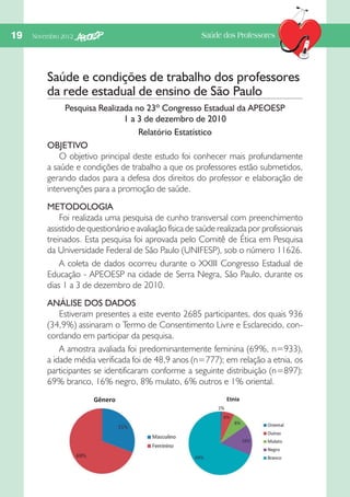 19  Novembro 2012

Saúde dos Professores

Saúde e condições de trabalho dos professores
da rede estadual de ensino de São Paulo
Pesquisa Realizada no 23º Congresso Estadual da APEOESP
1 a 3 de dezembro de 2010
Relatório Estatístico
OBJETIVO
O objetivo principal deste estudo foi conhecer mais profundamente
a saúde e condições de trabalho a que os professores estão submetidos,
gerando dados para a defesa dos direitos do professor e elaboração de
intervenções para a promoção de saúde.
METODOLOGIA
Foi realizada uma pesquisa de cunho transversal com preenchimento
assistido de questionário e avaliação física de saúde realizada por profissionais
treinados. Esta pesquisa foi aprovada pelo Comitê de Ética em Pesquisa
da Universidade Federal de São Paulo (UNIFESP), sob o número 11626.
A coleta de dados ocorreu durante o XXIII Congresso Estadual de
Educação - APEOESP na cidade de Serra Negra, São Paulo, durante os
dias 1 a 3 de dezembro de 2010.
ANÁLISE DOS DADOS
Estiveram presentes a este evento 2685 participantes, dos quais 936
(34,9%) assinaram o Termo de Consentimento Livre e Esclarecido, concordando em participar da pesquisa.
A amostra avaliada foi predominantemente feminina (69%, n=933),
a idade média verificada foi de 48,9 anos (n=777); em relação a etnia, os
participantes se identificaram conforme a seguinte distribuição (n=897):
69% branco, 16% negro, 8% mulato, 6% outros e 1% oriental.

 