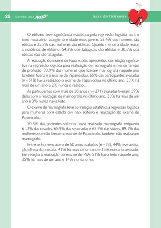 25  Novembro 2012

Saúde dos Professores

O etilismo teve significância estatística pela regressão logística para o
sexo masculino, tabagismo e idade mais jovem. 52,4% dos homens são
etilistas e 25,8% das mulheres são etilistas. Quanto menor a idade maior
a incidência de etilismo, 54,3% dos tabagistas são etilistas e 30,5% dos
etilistas não são tabagistas.
A realização do exame de Papanicolau apresentou correlação significativa na regressão logística para realização de mamografia e menor tempo
de profissão. 93,9% das mulheres que fizeram mamografia naquele ano
também fizeram o exame de Papanicolau, 65% das participantes avaliadas
(n=518) havia realizado o exame de Papanicolau no último ano, 33% há
mais de um ano e 2% nunca o realizou.
As participantes com mais de 50 anos (n=271) avaliadas tiveram 59%
delas com a realização de mamografia no último ano, 38% há mais de um
ano e 3% nunca havia feito.
O exame de mamografia teve correlação estatística à regressão logística
para mulheres com estado civil não solteiro e realização do exame de
Papanicolau.
50,5% das pacientes solteiras havia realizado mamografia enquanto
61,2% das casadas, 65,9% das separadas e 65,9% das viúvas. 89,1% das
mulheres que não fizeram o exame de Papanicolau também não realizaram
mamografia.
Entre os homens acima de 50 anos avaliados (n=73), 44% teve avaliação clínica da próstata, 41% há mais de um ano e 15% nunca foi avaliado.
Em relação a realização do exame de PSA, 51% havia feito naquele ano,
35% há mais de um ano e 14% nunca o fez.

 