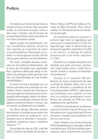 Prefácio

O trabalho é um direito fundamental na
vida de homens e mulheres, fator que pode
auxiliar no incremento da saúde, cultura e
bem estar. Contudo, esta ferramenta de
prosperidade também pode se transformar
num fator prejudicial à saúde.
Alguns grupos de trabalhadores, por
suas características laborais, tornam-se
mais expostos ao surgimento de dores
musculoesqueléticas relacionadas ao trabalho1 e a outros agravos à saúde. Dentre
estes grupos, destacam-se os professores.
Por vezes, o trabalho docente é exercido em circunstâncias desfavoráveis, sob
as quais são recrutadas suas capacidades
física, cognitiva e afetiva para atingir os objetivos da produção escolar, gerando com
isso uma hipersolicitação de suas funções
psicofisiológicas 2.
O corpo humano é equipado com um
sistema automático de promoção do reequilíbrio. Porém, quando não há tempo ou
recursos orgânicos necessários para a recuperação deste desgaste, podem ser desencadeados ou precipitados sintomas clínicos
ligados a transtornos físicos e mentais1 que
se associam ao afastamento do trabalho.
Na última década, diferentes estudos
descreveram os problemas de saúde mais
prevalentes entre os professores, com
destaque para as desordens musculoesqueléticas, problemas vocais e distúrbios
psíquicos. 3-4-5-6
No período de maio de 2001 a abril de
2002 a Gerência de Saúde do Servidor e

Perícia Médica (GSPM) da Prefeitura Municipal de Belo Horizonte, Minas Gerais,
realizou 16.556 atendimentos de servidores da educação.
Os transtornos psíquicos ocuparam o
primeiro lugar entre os diagnósticos que
provocaram os afastamentos (15,3%). Em
segundo lugar, estão os afastamentos por
doenças do aparelho respiratório (12,2%)
e, em terceiro, as doenças do sistema
osteomuscular e do tecido conjuntivo
(11,5%)1.
Desta forma, o trabalho docente é uma
atividade que pode promover estresse,
com repercussões sobre a saúde física e
mental, levando a impactos no desempenho profissional 7.
Cardoso et al 8 avaliaram 496 professores do ensino fundamental da rede
municipal de Salvador, Bahia, com o objetivo de descrever a prevalência de dor
musculoesquelética (DME) e observaram
que professores com quatorze ou mais
anos na profissão apresentaram prevalências mais elevadas de DME em níveis
estatisticamente significantes.
A DME foi mais elevada em professores
cujas turmas tinham mais de 30 alunos, em
educadores com carga horária de 40 horas
semanais e naqueles que trabalhavam em
dois ou mais turnos.
Codo9 estudou uma amostra de quase
39 mil trabalhadores em educação no Brasil
e identificou que 32% dos indivíduos apresentavam baixo envolvimento emocional

 