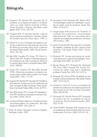Bibliografia
01  Gasparini SM, Barreto MS, Assunção AA. O
- 
professor, as condições de trabalho e os efeitos
sobre sua saúde. Federal University of Minas
Gerais Educação e Pesquisa, São Paulo, maio/
agosto 2005; 31(2): 189-199.
02 -  aragoza JME. O mal-estar docente: a sala de
Z
aula e a saúde dos professores. Tradução: Durley
de Carvalho Cavicchia. Edusc, Bauru, 1999; 3.
03 - Delcor N, S. et al. Condições de trabalho e saúde dos professores da rede particular de ensino
de Vitória da conquista, Bahia, Brasil. Cadernos
de Saúde Pública jan/fev. 2004, Rio de Janeiro;
20(1): 187-196.
04  Reis EJFB, Carvalho FM, Araújo TM, Porto LA,
- 
Silvany Neto AM. Trabalho e distúrbios psíquicos
em professores da rede municipal de Vitória da
Conquista, Bahia, Brasil. Cad Saúde Pública 2005;
21(5): 1480-90.
05  Araújo TM, Godinho TM, Reis EJFB, Almeida
- 
MMG. Diferenciais de gênero no trabalho docente e repercussões sobre a saúde. Cien Saude
Colet 2006; 11(4): 1117-29.
06 - Gasparini SM, Barreto SM, Assunção AA. Prevalência
de transtornos mentais comuns em professores da
rede municipal de Belo Horizonte, Minas Gerais,
Brasil. Cad Saúde Pública 2006; 22(12): 2679-91.
07 - Reis EJFB, Araújo TM, Carvalho FM, Barbalho L,
Silva MO. Docência e exaustão emocional. Educ
Soc 2006; 27(94): 229-53.
08 - Cardoso JP Ribeiro IBQ et al. Prevalência de dor
,
musculoesquelética em professores. Rev Bras
Epidemiol 2009; 12(4): 604-14.
9 -  odo, W. (Org.). Educação: carinho e trabalho.
C
Petrópolis: Vozes, 1999.

10  Gonçalves CGO, Penteado RZ, Silvério KCA.
- 
Fonoaudiologia e saúde do trabalhador: a questão da saúde vocal do professor. Saúde Rev.
2005; 7(15):45-51.
11  Organização Internacional do Trabalho. A
- 
condição dos professores: recomendação
Internacional de 1966, um instrumento para a
melhoria da condição dos professores. Genebra:
OIT/ Unesco, 1984.
12 - ardim R, Barreto SM, Assunção AA. Condições
J
de trabalho, qualidade de vida e disfonia entre
docentes. Cad Saúde Pública 2007; 23(10):
2439-61.
13  Penteado RZ. Escolas promotoras de saúde:
- 
implicações para a ação fonoaudiológica. Fonoaudiologia Brasil.2002; 2(1):28-37.
14  Bicudo-Pereira IMT, Penteado RZ, Bydlowski
- 
CR, Elmor MRD, Grazzelli ME. Escolas Promotoras de Saúde: onde está o trabalhador
professor? Saúde Rev. 2003; 5(11):29-34.
15 -  enteado RZ, Pereira IMTB. Qualidade de vida
P
e saúde vocal de professores. Rev Saúde Pública
2007; 41(2):236-43.
16 -  chwarz K, Cielo CA. A voz e as condições de
S
trabalho de professores de cidades pequenas do
Rio Grande do Sul. Rev Soc Bras Fonoaudiol.
2005;10(2):83-90.
17 -  enteado RZ, Bicudo-Pereira IMT. Avaliação
P
do impacto da voz na qualidade de vida de
professores. Rev Soc Bras Fonoaudiol. 2003;
8(2):19-28.
18 -  rillo MHMM, Penteado RZP Impacto da voz
G
.
na qualidade de vida de professore(a)s do ensino
fundamental. Pró-Fono. 2005;17(3):321-30.

 