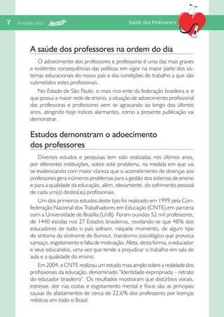 7  Novembro 2012

Saúde dos Professores

A saúde dos professores na ordem do dia
O adoecimento dos professores e professoras é uma das mais graves
e evidentes consequências das políticas em vigor na maior parte dos sistemas educacionais do nosso país e das condições de trabalho a que são
submetidos estes profissionais.
No Estado de São Paulo, o mais rico ente da federação brasileira e o
que possui a maior rede de ensino, a situação de adoecimento profissional
das professoras e professores vem se agravando ao longo dos últimos
anos, atingindo hoje índices alarmantes, como a presente publicação vai
demonstrar.

Estudos demonstram o adoecimento
dos professores
Diversos estudos e pesquisas tem sido realizadas nos últimos anos,
por diferentes instituições, sobre este problema, na medida em que vai
se evidenciando com maior clareza que o acometimento de doenças aos
professores gera inúmeros problemas para a gestão dos sistemas de ensino
e para a qualidade da educação, além, obviamente, do sofrimento pessoal
de cada um(a) destes(as) profissionais.
Um dos primeiros estudos deste tipo foi realizado em 1999 pela Confederação Nacional dos Trabalhadores em Educação (CNTE),em parceria
com a Universidade de Brasília (UnB). Foram ouvidos 52 mil professores,
de 1440 escolas nos 27 Estados brasileiros, revelando-se que 48% dos
educadores de todo o país sofriam, naquele momento, de algum tipo
de sintoma da síndrome de Burnout, transtorno psicológico que provoca
cansaço, esgotamento e falta de motivação. Afeta, desta forma, o educador
e seus educandos, uma vez que tende a prejudicar o trabalho em sala de
aula e a qualidade do ensino.
Em 2004, a CNTE realizou um estudo mais amplo sobre a realidade dos
profissionais da educação, denominado “Identidade expropriada – retrato
do educador brasileiro”. Os resultados mostraram que distúrbios vocais,
estresse, dor nas costas e esgotamento mental e físico são as principais
causas de afastamentos de cerca de 22,6% dos professores por licenças
médicas em todo o Brasil.

 