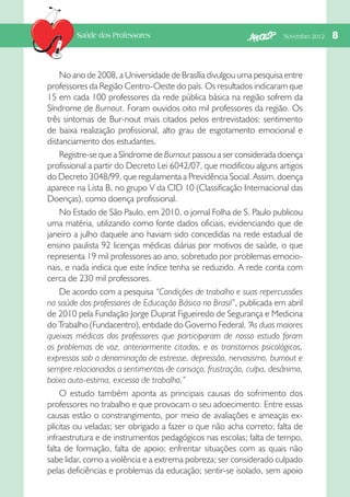 Saúde dos Professores

Novembro 2012   

No ano de 2008, a Universidade de Brasília divulgou uma pesquisa entre
professores da Região Centro-Oeste do país. Os resultados indicaram que
15 em cada 100 professores da rede pública básica na região sofrem da
Síndrome de Burnout. Foram ouvidos oito mil professores da região. Os
três sintomas de Bur-nout mais citados pelos entrevistados: sentimento
de baixa realização profissional, alto grau de esgotamento emocional e
distanciamento dos estudantes.
Registre-se que a Síndrome de Burnout passou a ser considerada doença
profissional a partir do Decreto Lei 6042/07, que modificou alguns artigos
do Decreto 3048/99, que regulamenta a Previdência Social. Assim, doença
aparece na Lista B, no grupo V da CID 10 (Classificação Internacional das
Doenças), como doença profissional.
No Estado de São Paulo, em 2010, o jornal Folha de S. Paulo publicou
uma matéria, utilizando como fonte dados oficiais, evidenciando que de
janeiro a julho daquele ano haviam sido concedidas na rede estadual de
ensino paulista 92 licenças médicas diárias por motivos de saúde, o que
representa 19 mil professores ao ano, sobretudo por problemas emocionais, e nada indica que este índice tenha se reduzido. A rede conta com
cerca de 230 mil professores.
De acordo com a pesquisa “Condições de trabalho e suas repercussões
na saúde dos professores de Educação Básica no Brasil”, publicada em abril
de 2010 pela Fundação Jorge Duprat Figueiredo de Segurança e Medicina
do Trabalho (Fundacentro), entidade do Governo Federal, “As duas maiores
queixas médicas dos professores que participaram de nosso estudo foram
os problemas de voz, anteriormente citados, e os transtornos psicológicos,
expressos sob a denominação de estresse, depressão, nervosismo, burnout e
sempre relacionados a sentimentos de cansaço, frustração, culpa, desânimo,
baixa auto-estima, excesso de trabalho.”
O estudo também aponta as principais causas do sofrimento dos
professores no trabalho e que provocam o seu adoecimento. Entre essas
causas estão o constrangimento, por meio de avaliações e ameaças explícitas ou veladas; ser obrigado a fazer o que não acha correto; falta de
infraestrutura e de instrumentos pedagógicos nas escolas; falta de tempo,
falta de formação, falta de apoio; enfrentar situações com as quais não
sabe lidar, como a violência e a extrema pobreza; ser considerado culpado
pelas deficiências e problemas da educação; sentir-se isolado, sem apoio

8

 