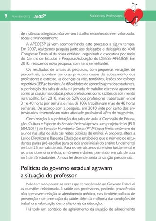 9  Novembro 2012

Saúde dos Professores

de instâncias colegiadas; não ver seu trabalho reconhecido nem valorizado,
social e financeiramente.
A APEOESP já vem acompanhando este processo a algum tempo.
Em 2007, realizamos pesquisa junto aos delegados e delegadas do XXII
Congresso Estadual da nossa entidade, organizada e executada por meio
do Centro de Estudos e Pesquisas/Subseção do DIEESE-APEOESP Em
.
2010, realizamos nova pesquisa, com itens semelhantes.
Os resultados de ambas as pesquisas, com pequenas variações de
percentuais, apontam como as principais causas do adoecimento dos
professores o estresse, as doenças da voz, tendinites, lesões por esforço
repetitivo (LER) e bursites. As dificuldades de aprendizagem dos estudantes,
superlotação das salas de aula e a jornada de trabalho excessiva aparecem
como as causas mais citadas pelos professores como razões de sofrimento
no trabalho. Em 2010, mais de 52% dos professores trabalhavam entre
31 e 40 horas por semana e mais de 10% trabalhavam mais de 40 horas
semanais. De acordo com a pesquisa, em 2010 vinte por cento dos entrevistados desenvolviam outra atividade profissional além do magistério.
Com relação à superlotação das salas de aula, a Comissão de Educação, Cultura e Esporte do Senado Federal aprovou um projeto de lei (PLS
504/2011) do Senador Humberto Costa (PT/PE) que limita o número de
alunos nas salas de aula das redes públicas de ensino. A proposta altera a
Lei de Diretrizes e Bases da Educação e estabelece que o número de estudantes para a pré-escola e para os dois anos iniciais do ensino fundamental
será de 25 por sala de aula. Para os demais anos do ensino fundamental e
os anos do ensino médio, o número máximo permitido em sala de aula
será de 35 estudantes. A nova lei depende ainda da sanção presidencial.

Políticas do governo estadual agravam
a situação do professor
Não tem sido poucas as vezes que temos levado ao Governo Estadual
as questões relacionadas à saúde dos professores, pedindo providências
não apenas em relação ao atendimento médico, mas também políticas de
prevenção e de promoção da saúde, além da melhoria das condições de
trabalho e valorização dos profissionais da educação.
Há todo um contexto de agravamento da situação de adoecimento

 