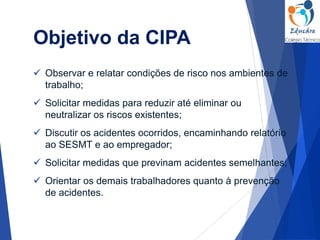  Observar e relatar condições de risco nos ambientes de
trabalho;
 Solicitar medidas para reduzir até eliminar ou
neutralizar os riscos existentes;
 Discutir os acidentes ocorridos, encaminhando relatório
ao SESMT e ao empregador;
 Solicitar medidas que previnam acidentes semelhantes;
 Orientar os demais trabalhadores quanto à prevenção
de acidentes.
Objetivo da CIPA
 