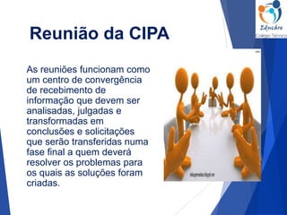 Reunião da CIPA
As reuniões funcionam como
um centro de convergência
de recebimento de
informação que devem ser
analisadas, julgadas e
transformadas em
conclusões e solicitações
que serão transferidas numa
fase final a quem deverá
resolver os problemas para
os quais as soluções foram
criadas.
 