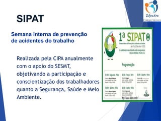 Realizada pela CIPA anualmente
com o apoio do SESMT,
objetivando a participação e
conscientização dos trabalhadores
quanto a Segurança, Saúde e Meio
Ambiente.
SIPAT
Semana interna de prevenção
de acidentes do trabalho
 