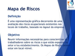 Mapa de Riscos
É uma representação gráfica decorrente de uma
avaliação dos riscos ocupacionais existentes nos
locais de trabalho, baseado no layout da empresa.
Definição
Reunir informações necessárias para conscientizar os
trabalhadores sobre os riscos a que estão expostos no
setor e/ou estabelecimento. Os Mapas de Riscos devem
estar em local visível.
Objetivo
 