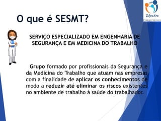 O que é SESMT?
SERVIÇO ESPECIALIZADO EM ENGENHARIA DE
SEGURANÇA E EM MEDICINA DO TRABALHO
Grupo formado por profissionais da Segurança e
da Medicina do Trabalho que atuam nas empresas
com a finalidade de aplicar os conhecimentos de
modo a reduzir até eliminar os riscos existentes
no ambiente de trabalho à saúde do trabalhador.
 