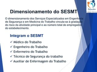 O dimensionamento dos Serviços Especializados em Engenharia
de Segurança e em Medicina do Trabalho vincula-se à gradação
do risco da atividade principal e ao número total de empregados
do estabelecimento.
 Enfermeiro do Trabalho
 Técnico de Segurança do trabalho
 Médico do Trabalho
 Auxiliar de Enfermagem do Trabalho
 Engenheiro do Trabalho
Dimensionamento do SESMT
Integram o SESMT
 