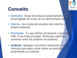  Comissão: Grupo de pessoas conjuntamente
encarregadas de tratar de um determinado assunto;
 Interna: Seu campo de atuação esta restrito a
própria empresa;
 Prevenção: É o que define claramente o papel da
CIPA. É sua meta principal. Prevenção significa
caminhar antes do acidente do acidente;
 Acidente: Qualquer ocorrência imprevista e sem
intenção que possa causar danos ou prejuízos à
propriedade ou à pessoa.
Conceito
 