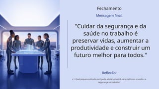 Fechamento
Mensagem final:
"Cuidar da segurança e da
saúde no trabalho é
preservar vidas, aumentar a
produtividade e construir um
futuro melhor para todos."
Reflexão:
👉 Qual pequena atitude você pode adotar amanhã para melhorar a saúde e a
segurança no trabalho?
 
