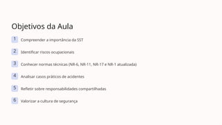 Objetivos da Aula
1 Compreender a importância da SST
2 Identificar riscos ocupacionais
3 Conhecer normas técnicas (NR-6, NR-11, NR-17 e NR-1 atualizada)
4 Analisar casos práticos de acidentes
5 Refletir sobre responsabilidades compartilhadas
6 Valorizar a cultura de segurança
 