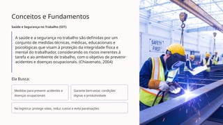 Conceitos e Fundamentos
Saúde e Segurança no Trabalho (SST):
A saúde e a segurança no trabalho são definidas por um
conjunto de medidas técnicas, médicas, educacionais e
psicológicas que visam à proteção da integridade física e
mental do trabalhador, considerando os riscos inerentes à
tarefa e ao ambiente de trabalho, com o objetivo de prevenir
acidentes e doenças ocupacionais. (Chiavenato, 2004)
Ela Busca:
Medidas para prevenir acidentes e
doenças ocupacionais
Garante bem-estar, condições
dignas e produtividade
Na logística: protege vidas, reduz custos e evita paralisações
 