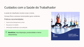 Cuidados com a Saúde do Trabalhador
A saúde do trabalhador envolve corpo e mente.
Cansaço físico e estresse mental podem gerar acidentes.
Práticas recomendadas:
• Pausas ativas (alongamentos curtos)
• Boa postura no trabalho
• Alimentação equilibrada e sono adequado
Benefícios: mais disposição, produtividade e menos
afastamentos.
 