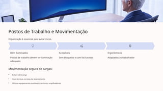 Postos de Trabalho e Movimentação
Organização é essencial para evitar riscos.
Bem iluminados
Postos de trabalho devem ter iluminação
adequada
Acessíveis
Sem bloqueios e com fácil acesso
Ergonômicos
Adaptados ao trabalhador
Movimentação segura de cargas:
• Evitar sobrecarga
• Usar técnicas corretas de levantamento
• Utilizar equipamentos auxiliares (carrinhos, empilhadeiras)
 