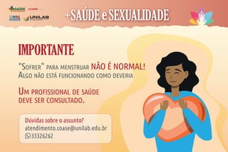 COORDENAÇÃO
DE ASSISTÊNCIA À
SAÚDE DO ESTUDANTE
coase
IMPORTANTE
“SOFRER" PARA MENSTRUAR NÃO É NORMAL!
ALGO NÃO ESTÁ FUNCIONANDO COMO DEVERIA
UM PROFISSIONAL DE SAÚDE
DEVE SER CONSULTADO.
Dúvidas sobre o assunto?
atendimento.coase@unilab.edu.br
33326262
 