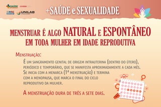 COORDENAÇÃO
DE ASSISTÊNCIA À
SAÚDE DO ESTUDANTE
coase
MENSTRUAR É ALGO NATURAL E ESPONTÂNEO
EM TODA MULHER EM IDADE REPRODUTIVA
A MENSTRUAÇÃO DURA DE TRÊS A SETE DIAS.
É UM SANGRAMENTO GENITAL DE ORIGEM INTRAUTERINA (DENTRO DO ÚTERO),
PERIÓDICO E TEMPORÁRIO, QUE SE MANIFESTA APROXIMADAMENTE A CADA MÊS.
SE INICIA COM A MENARCA (1ª MENSTRUAÇÃO) E TERMINA
COM A MENOPAUSA, QUE MARCA O FINAL DO CICLO
REPRODUTIVO DA MULHER.
MENSTRUAÇÃO:
1 2 3 4 5 6 7
9
8
10 11 12 13 14
16
15 17 18 19 20 21
23
22 24 25 26 27 28
30
29
31 1 2 3 4
 