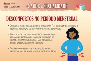 COORDENAÇÃO
DE ASSISTÊNCIA À
SAÚDE DO ESTUDANTE
coase
DESCONFORTOS NO PERÍODO MENSTRUAL
• DURANTE A MENSTRUAÇÃO, DESCONFORTOS LEVES (EM BAIXO VENTRE E PERNAS) E
PEQUENAS ALTERAÇÃO DE HUMOR SÃO SITUAÇÕES ESPERADAS.
• TAMBÉM PODE TRAZER DESCONFORTOS COMO INCHAÇO
ABDOMINAL, RETENÇÃO DE LÍQUIDOS, MUDANÇAS DE
HUMOR, INDISPOSIÇÃO, NÁUSEA, MAL-ESTAR GERAL,
DOR DE CABEÇA, NAS COSTAS E CÓLICAS.
• FATORES COMO ESTRESSE E ALIMENTAÇÃO PODEM
INTERFERIR NOS SINTOMAS APRESENTADOS NESSA ÉPOCA.
 