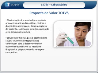 Proposta de Valor TOTVS3Saúde – Laboratórios Maximização dos resultados através de um controle eficaz das análises clínicas e diagnóstico por imagem, desde o registro do paciente, solicitação, amostra, realização até a entrega de exames. 