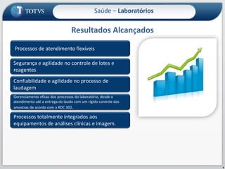Resultados Alcançados9Saúde – Laboratórios Processos de atendimento flexíveisSegurança e agilidade no controle de lotes e reagentesConfiabilidade e agilidade no processo de laudagemGerenciamento eficaz dos processos do laboratório, desde o atendimento até a entrega do laudo com um rígido controle das amostras de acordo com a RDC 302.Processos totalmente integrados aos equipamentos de análises clínicas e imagem.