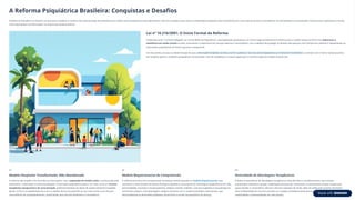 A Reforma Psiquiátrica Brasileira: Conquistas e Desafios
A Reforma Psiquiátrica no Brasil é um processo complexo e contínuo de reestruturação da assistência em saúde mental, pautado em princípios éticos, técnicos e políticos que visam a substituição progressiva dos manicômios por uma rede de serviços comunitários, territorializados e humanizados. Este processo representa uma das
mais importantes transformações no sistema de saúde brasileiro.
Lei nº 10.216/2001: O Início Formal da Reforma
Conhecida como "Lei Paulo Delgado" ou "Lei da Reforma Psiquiátrica", esta legislação representou um marco legal fundamental e histórico para a saúde mental no Brasil. Ela redireciona a
assistência em saúde mental no país, priorizando o tratamento em serviços abertos e comunitários, com o objetivo de proteger os direitos das pessoas com transtornos mentais e regulamentar as
internações psiquiátricas de forma rigorosa e excepcional.
Um dos pontos cruciais é a determinação de que a internação hospitalar só deve ocorrer quando os recursos extra-hospitalares se mostrarem insuficientes, e sempre com o menor tempo possível,
em hospitais gerais e unidades psiquiátricas humanizadas. Esta lei estabeleceu as bases legais para a transformação do modelo assistencial.
01
Modelo Hospitalar Transformado, Não Abandonado
A reforma não propõe o fim de todas as internações, mas a superação do modelo asilar, caracterizado pelo
isolamento, cronificação e institucionalização. A internação psiquiátrica passa a ser vista como um recurso
terapêutico excepcional e de curta duração, preferencialmente em leitos de saúde mental em hospitais
gerais. O foco é a estabilização da crise e o rápido retorno do paciente ao seu meio social e aos serviços
comunitários de acompanhamento, preservando seus vínculos familiares e comunitários.
02
Modelo Biopsicossocial de Compreensão
A reforma promove uma compreensão da doença mental baseada no modelo biopsicossocial, que
reconhece a interconexão de fatores biológicos (genética, neuroquímica), psicológicos (experiências de vida,
personalidade, traumas) e sociais (pobreza, estigma, família, trabalho, cultura) na gênese e manutenção do
sofrimento psíquico. Esta abordagem integral contrasta com o modelo biomédico reducionista, que
desconsiderava as dimensões subjetivas, emocionais e sociais da experiência da doença.
03
Diversidade de Abordagens Terapêuticas
Enfatiza a importância de abordagens terapêuticas diversificadas e complementares, que incluem
psicoterapia individual e grupal, reabilitação psicossocial, arteterapia, musicoterapia, terapia ocupacional,
apoio familiar e comunitário, oficinas culturais e geração de renda, além da medicação quando necessária.
Esta multiplicidade de recursos permite um cuidado verdadeiramente personalizado e centrado nas
necessidades e potencialidades de cada pessoa.
 