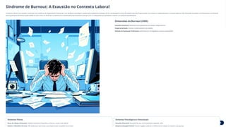Síndrome de Burnout: A Exaustão no Contexto Laboral
A Síndrome de Burnout, também conhecida como Síndrome do Esgotamento Profissional, é um fenômeno psicológico ocupacional resultante do estresse crônico e prolongado no local de trabalho que não foi gerenciado com sucesso ou adequadamente. É caracterizada por três dimensões principais e foi oficialmente reconhecida
pela Organização Mundial da Saúde (OMS) em 2022 como um fenômeno ocupacional na Classificação Internacional de Doenças (CID-11), destacando sua gravidade e impacto na saúde dos trabalhadores.
Dimensões do Burnout (OMS)
Exaustão Emocional: Sentimento de esgotamento de energia, fadiga extrema
Despersonalização: Cinismo e distanciamento do trabalho
Redução da Realização Profissional: Sentimento de incompetência e baixa produtividade
Sintomas Físicos
Dores de Cabeça Constantes: Cefaleias tensionais frequentes e intensas, muitas vezes diárias
Insônia e Distúrbios do Sono: Dificuldade para adormecer, sono fragmentado, pesadelos recorrentes
Sintomas Psicológicos e Emocionais
Exaustão Emocional: Sensação de estar emocionalmente esgotado, vazio
Despersonalização/Cinismo: Atitude negativa, distante e indiferente em relação ao trabalho e às pessoas
 