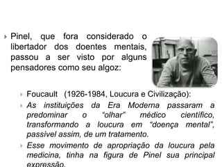  Pinel, que fora considerado o
libertador dos doentes mentais,
passou a ser visto por alguns
pensadores como seu algoz:
 Foucault (1926-1984, Loucura e Civilização):
 As instituições da Era Moderna passaram a
predominar o “olhar” médico científico,
transformando a loucura em “doença mental”,
passível assim, de um tratamento.
 Esse movimento de apropriação da loucura pela
medicina, tinha na figura de Pinel sua principal
 