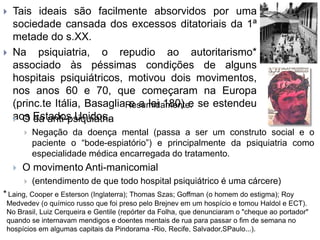  Tais ideais são facilmente absorvidos por uma
sociedade cansada dos excessos ditatoriais da 1ª
metade do s.XX.
 Na psiquiatria, o repudio ao autoritarismo*
associado às péssimas condições de alguns
hospitais psiquiátricos, motivou dois movimentos,
nos anos 60 e 70, que começaram na Europa
(princ.te Itália, Basaglia e a lei 180) e se estendeu
aos Estados Unidos.
Resumidamente:
 O da anti-psiquiatria
 Negação da doença mental (passa a ser um construto social e o
paciente o “bode-espiatório”) e principalmente da psiquiatria como
especialidade médica encarregada do tratamento.
 O movimento Anti-manicomial
 (entendimento de que todo hospital psiquiátrico é uma cárcere)
* Laing, Cooper e Esterson (Inglaterra); Thomas Szas; Goffman (o homem do estigma); Roy
Medvedev (o químico russo que foi preso pelo Brejnev em um hospício e tomou Haldol e ECT).
No Brasil, Luiz Cerqueira e Gentile (repórter da Folha, que denunciaram o "cheque ao portador"
quando se internavam mendigos e doentes mentais de rua para passar o fim de semana no
hospícios em algumas capitais da Pindorama -Rio, Recife, Salvador,SPaulo...).
 