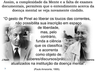 “O gesto de Pinel ao liberar os loucos das correntes,
não possibilita sua inscrição em espaço
de liberdade,
mas, pelo
contrário,
funda a ciência
que os classifica
e acorrenta
como objeto de
saberes/discursos/práticas
atualizados na instituição da doença mental”.
(Paulo Amarante, 1995).
Assim, a complexidade da Mente e a falta de exames
documentais, permitem que o entendimento acerca da
doença mental se veja novamente cindido.
Estamira
J.Nash
 