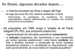 No Brasil, algumas décadas depois, ...
 ... o mesmo processo se inicia e segue até hoje:
 Ao logo dos anos 60 a 80: reforma sanitarista  SUS,
 influenciando os paradigmas de assistência em diversas
especialidades médicas redirecionando os cuidados dos hospitais
para junto às comunidades.
 Na psiquiatria, em 1989, surge o “projeto de lei Paulo
Delgado”(PL.PD), que propunha (basica.te):
 “regulamentação da internação psiquiátrica compulsória”;
 “a extinção progressiva dos manicômios e sua substituição
por outros recursos assistenciais”, onde ficaria “proibida, em
todo o território nacional, a construção de novos hospitais
psiquiátricos públicos e a contratação ou financiamento, pelo
setor governamental, de novos leitos em hospital psiquiátrico"
 