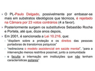  O PL-Paulo Delgado, possivelmente por embasar-se
mais em substratos ideológicos que técnicos, é rejeitado
na Câmara por 23 votos contrários (4 a favor).
 Posteriormente surgem os substitutivos Sebastião Rocha
e Portela, até que, doze anos depois,
 Em 2001, é sancionada a Lei 10.216, que:
 “dispõem sobre a proteção e os direitos das pessoas
portadoras de transtornos psíquicos”
 “redireciona o modelo assistencial em saúde mental”, “para a
intervenção menos restritiva possível, junto a comunidade
 e faculta a internação em instituições que não tenham
características asilares”
 