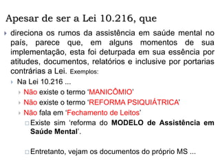 Apesar de ser a Lei 10.216, que
 direciona os rumos da assistência em saúde mental no
país, parece que, em alguns momentos de sua
implementação, esta foi deturpada em sua essência por
atitudes, documentos, relatórios e inclusive por portarias
contrárias a Lei. Exemplos:
 Na Lei 10.216 ...
 Não existe o termo ‘MANICÔMIO’
 Não existe o termo ‘REFORMA PSIQUIÁTRICA’
 Não fala em ‘Fechamento de Leitos’
 Existe sim ‘reforma do MODELO de Assistência em
Saúde Mental’.
 Entretanto, vejam os documentos do próprio MS ...
 
