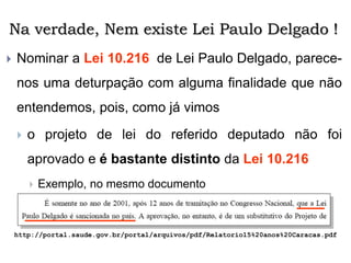 Na verdade, Nem existe Lei Paulo Delgado !
 Nominar a Lei 10.216 de Lei Paulo Delgado, parece-
nos uma deturpação com alguma finalidade que não
entendemos, pois, como já vimos
 o projeto de lei do referido deputado não foi
aprovado e é bastante distinto da Lei 10.216
 Exemplo, no mesmo documento
http://portal.saude.gov.br/portal/arquivos/pdf/Relatorio15%20anos%20Caracas.pdf
 