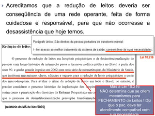  Acreditamos que a redução de leitos deveria ser
conseqüência de uma rede operante, feita de forma
cuidadosa e responsável, para que não ocorresse a
desassistência que hoje temos.
(relatório do MS de Nov/2005)
Lei 10.216
Mas a Lei 10.216
NÂO determina que se criem
mecanismos para
FECHAMENTO de Leitos ! Diz
que o pac. deve ter
atendimento compatível com
sua necessidade.
 