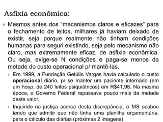 Asfixia econômica:
 Mesmos antes dos “mecanismos claros e eficazes” para
o fechamento de leitos, milhares já haviam deixado de
existir, seja porque realmente não tinham condições
humanas para seguri existindo, seja pelo mecanismo não
claro, mas extremamente eficaz, de asfixia econômica.
Ou seja, exige-se N condições e paga-se menos da
metade do custo operacional p/ mantê-las.
 Em 1999, a Fundação Getúlio Vargas havia calculado o custo
operacional diário, p/ se manter um paciente internado (em
um hosp. de 240 leitos psiquiátricos) em R$41,98. Na mesma
época, o Governo Federal repassava pouco mais da metade
deste valor.
 Inquirido na justiça acerca desta discrepância, o MS acabou
tendo que admitir que não tinha uma planilha orçamentária,
para o cálculo das diárias (próximas 2 imagens)
 