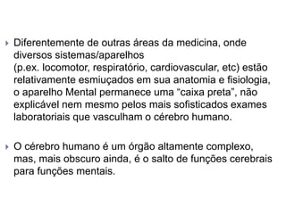  Diferentemente de outras áreas da medicina, onde
diversos sistemas/aparelhos
(p.ex. locomotor, respiratório, cardiovascular, etc) estão
relativamente esmiuçados em sua anatomia e fisiologia,
o aparelho Mental permanece uma “caixa preta”, não
explicável nem mesmo pelos mais sofisticados exames
laboratoriais que vasculham o cérebro humano.
 O cérebro humano é um órgão altamente complexo,
mas, mais obscuro ainda, é o salto de funções cerebrais
para funções mentais.
 