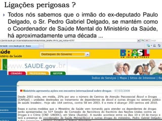 Ligações perigosas ?
 Todos nós sabemos que o irmão do ex-deputado Paulo
Delgado, o Sr. Pedro Gabriel Delgado, se mantém como
o Coordenador de Saúde Mental do Ministério da Saúde,
há aproximadamente uma década ...
 