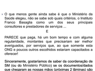  O que menos gente ainda sabe é que o Ministério da
Saúde elegeu, não se sabe sob quais critérios, o Instituto
Franco Basaglia como um dos seus principais
consultores e prestadores de serviços ...
E
PARECE que paga, há um bom tempo e com alguma
regularidade, montantes que precisariam ser melhor
averiguados, por serviços que, ao que somente esta
ONG e poucos outros escolhidos estariam capacitados a
oferecer!
Sinceramente, gostaríamos de saber da coordenação de
SM (ou do Ministério Público) se os documentos/dados
que chegaram as nossas mãos (próximas 2 lâminas) são
 
