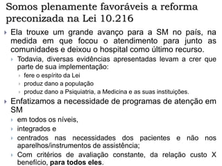 Somos plenamente favoráveis a reforma
preconizada na Lei 10.216
 Ela trouxe um grande avanço para a SM no país, na
medida em que focou o atendimento para junto as
comunidades e deixou o hospital como último recurso.
 Todavia, diversas evidências apresentadas levam a crer que
parte de sua implementação:
 fere o espírito da Lei
 produz dano a população
 produz dano a Psiquiatria, a Medicina e as suas instituições.
 Enfatizamos a necessidade de programas de atenção em
SM
 em todos os níveis,
 integrados e
 centrados nas necessidades dos pacientes e não nos
aparelhos/instrumentos de assistência;
 Com critérios de avaliação constante, da relação custo X
benefício, para todos eles.
 