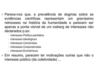 Parece-nos que, a prevalência de dogmas sobre as
evidências científicas representam um gravíssimo
retrocesso na história da humanidade e parecem ser
apenas a ponta visível de um iceberg de interesses não
declarados p.ex:
 interesses Político-partidário
 interesses Ideológicos
 interesses Carreiristas
 interesses Corporativistas
 interesses Econômicos
 Em resumo, parecem ter motivações outras que não o
interesse público (da coletividade) ...
 