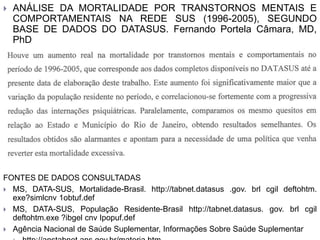  ANÁLISE DA MORTALIDADE POR TRANSTORNOS MENTAIS E
COMPORTAMENTAIS NA REDE SUS (1996-2005), SEGUNDO
BASE DE DADOS DO DATASUS. Fernando Portela Câmara, MD,
PhD
Conclusão
FONTES DE DADOS CONSULTADAS
 MS, DATA-SUS, Mortalidade-Brasil. http://tabnet.datasus .gov. brl cgil deftohtm.
exe?simlcnv 1obtuf.def
 MS, DATA-SUS, População Residente-Brasil http://tabnet.datasus. gov. brl cgil
deftohtm.exe ?ibgel cnv Ipopuf.def
 Agência Nacional de Saúde Suplementar, Informações Sobre Saúde Suplementar
 