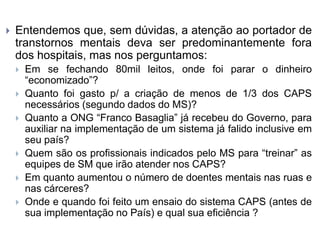  Entendemos que, sem dúvidas, a atenção ao portador de
transtornos mentais deva ser predominantemente fora
dos hospitais, mas nos perguntamos:
 Em se fechando 80mil leitos, onde foi parar o dinheiro
“economizado”?
 Quanto foi gasto p/ a criação de menos de 1/3 dos CAPS
necessários (segundo dados do MS)?
 Quanto a ONG “Franco Basaglia” já recebeu do Governo, para
auxiliar na implementação de um sistema já falido inclusive em
seu país?
 Quem são os profissionais indicados pelo MS para “treinar” as
equipes de SM que irão atender nos CAPS?
 Em quanto aumentou o número de doentes mentais nas ruas e
nas cárceres?
 Onde e quando foi feito um ensaio do sistema CAPS (antes de
sua implementação no País) e qual sua eficiência ?
 